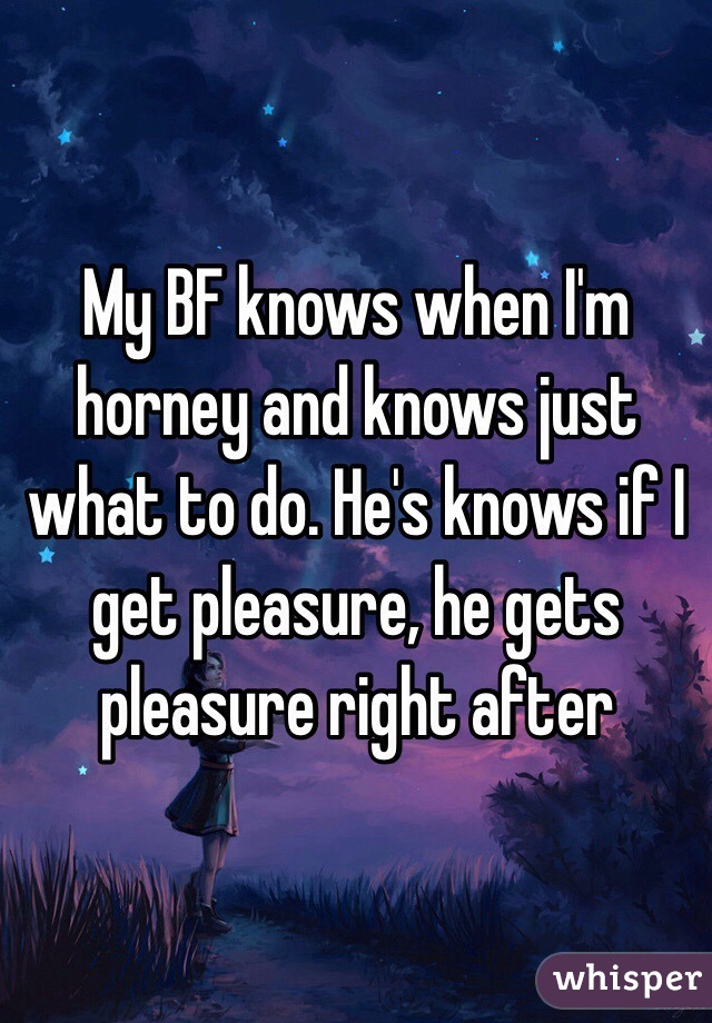 My BF knows when I'm horney and knows just what to do. He's knows if I get pleasure, he gets pleasure right after 
