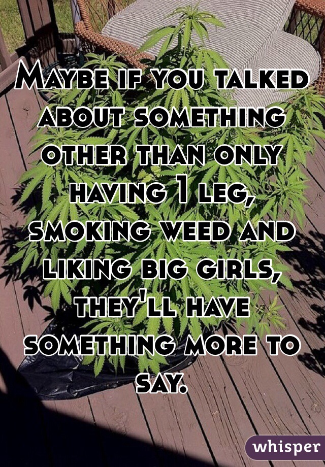 Maybe if you talked about something other than only having 1 leg, smoking weed and liking big girls, they'll have something more to say. 