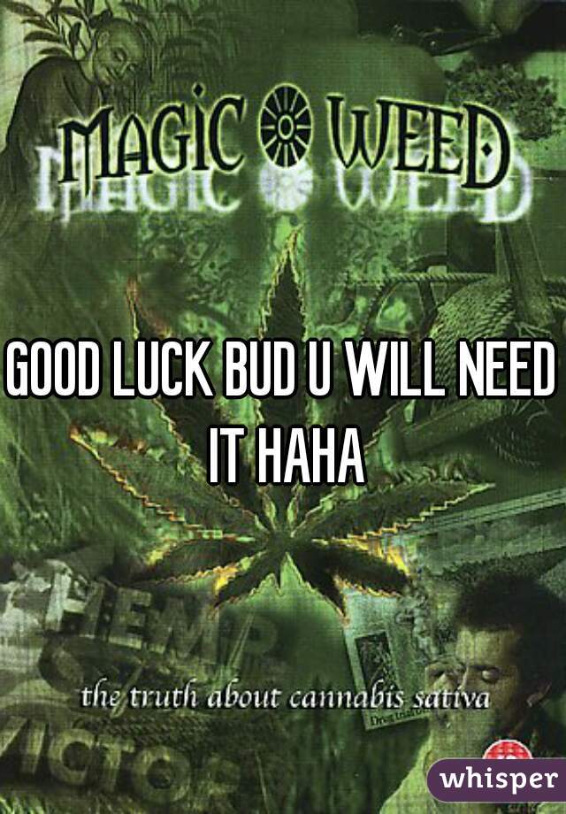 GOOD LUCK BUD U WILL NEED IT HAHA