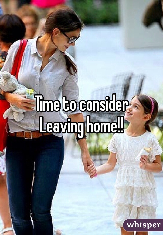 Time to consider
Leaving home!!