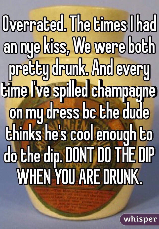 Overrated. The times I had an nye kiss, We were both pretty drunk. And every time I've spilled champagne on my dress bc the dude thinks he's cool enough to do the dip. DONT DO THE DIP WHEN YOU ARE DRUNK.