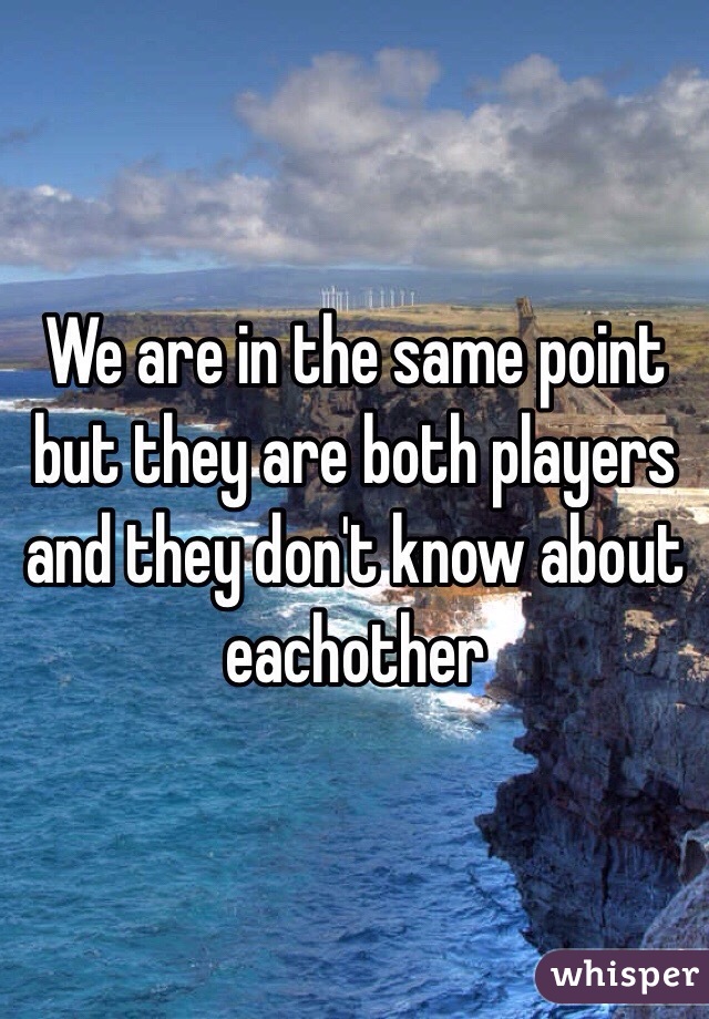 We are in the same point but they are both players and they don't know about eachother 