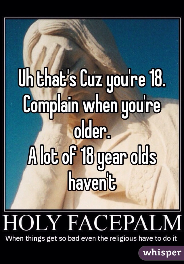 Uh that's Cuz you're 18. Complain when you're older.  
 A lot of 18 year olds haven't 