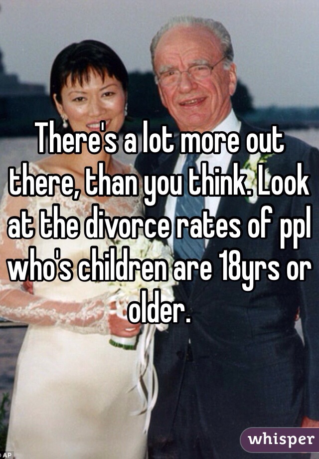 There's a lot more out there, than you think. Look at the divorce rates of ppl who's children are 18yrs or older. 