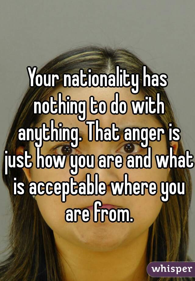 Your nationality has nothing to do with anything. That anger is just how you are and what is acceptable where you are from.