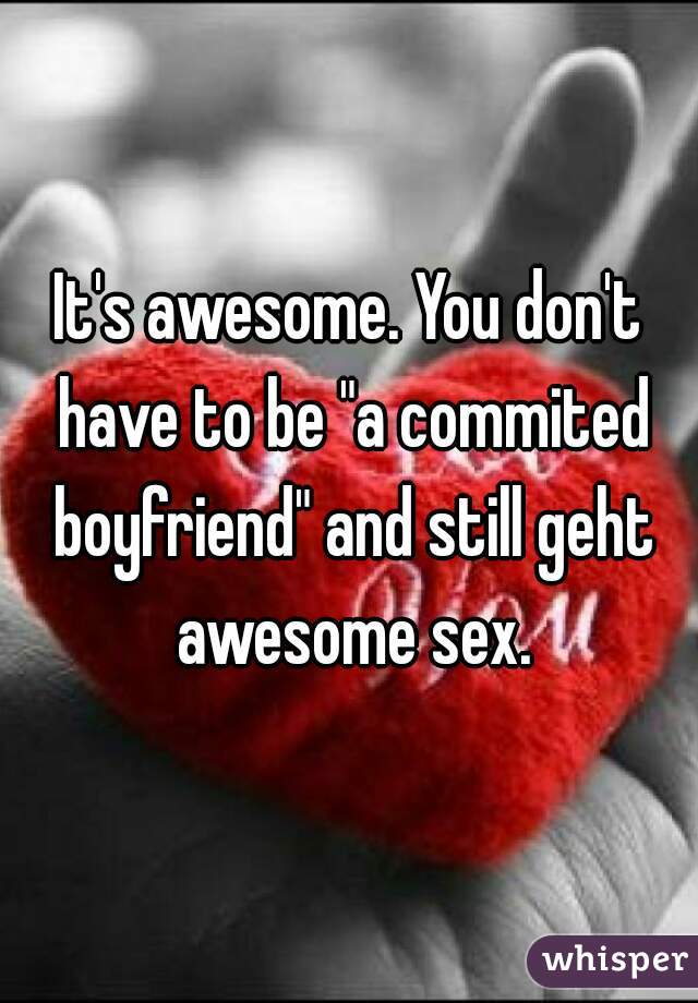 It's awesome. You don't have to be "a commited boyfriend" and still geht awesome sex.