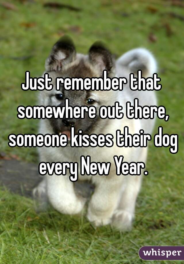 Just remember that somewhere out there, someone kisses their dog every New Year.