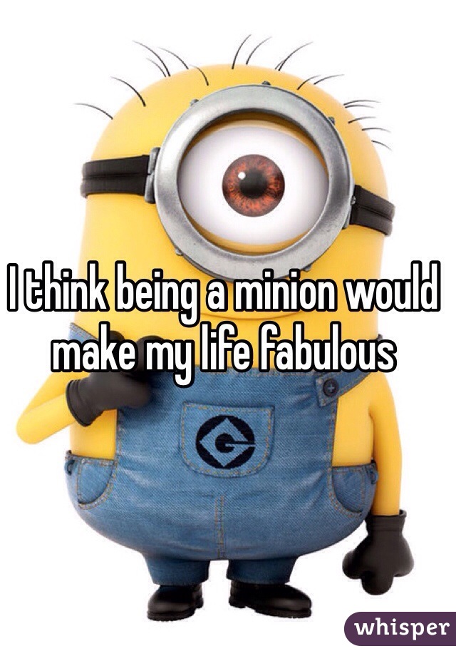 I think being a minion would make my life fabulous