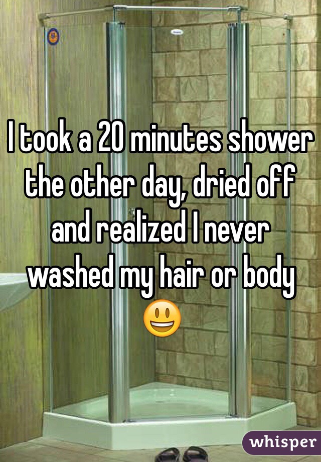 I took a 20 minutes shower the other day, dried off and realized I never washed my hair or body 😃