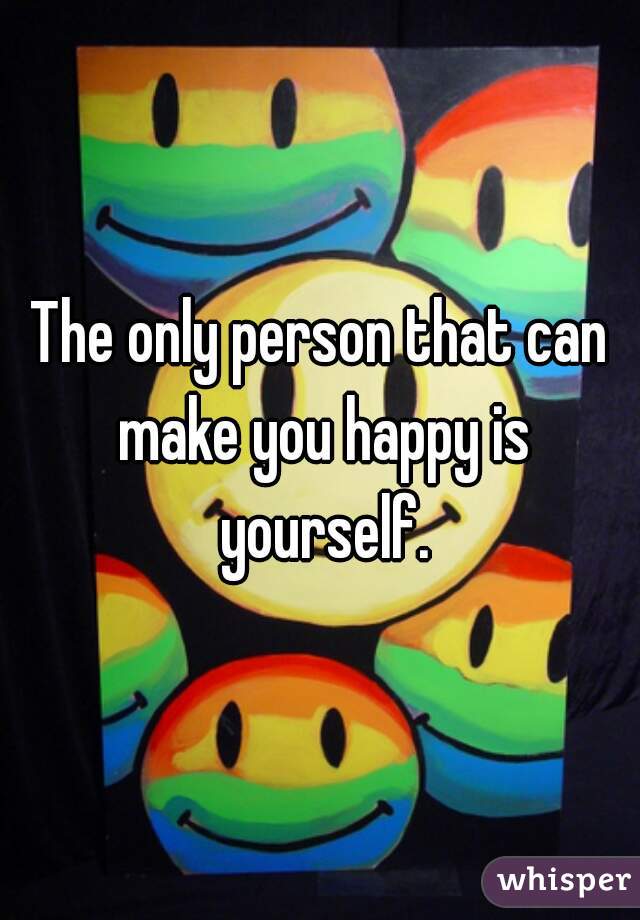 The only person that can make you happy is yourself.