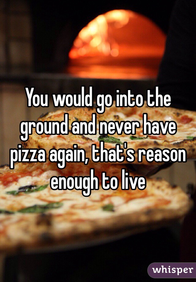 You would go into the ground and never have pizza again, that's reason enough to live