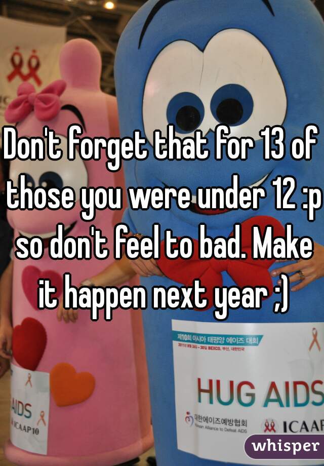 Don't forget that for 13 of those you were under 12 :p so don't feel to bad. Make it happen next year ;)