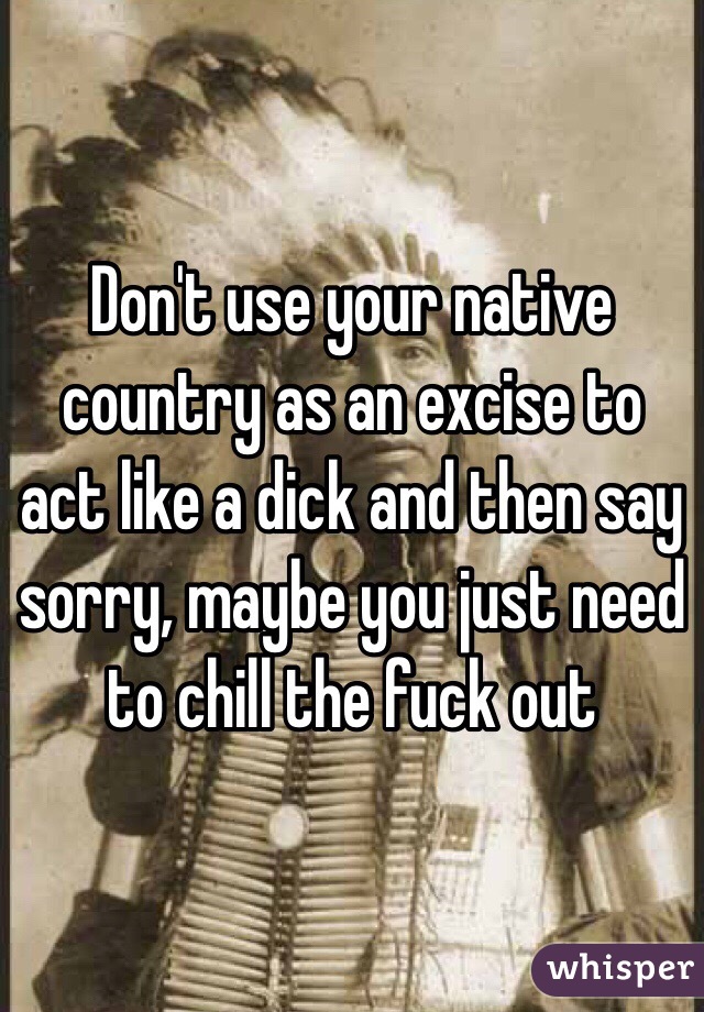 Don't use your native country as an excise to act like a dick and then say sorry, maybe you just need to chill the fuck out