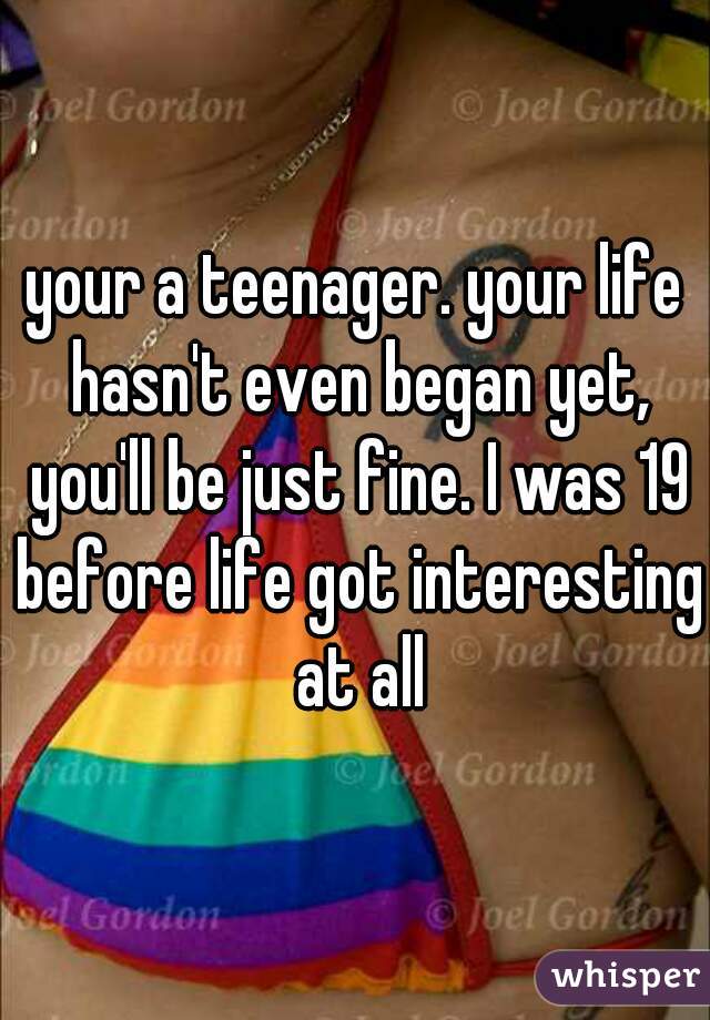 your a teenager. your life hasn't even began yet, you'll be just fine. I was 19 before life got interesting at all