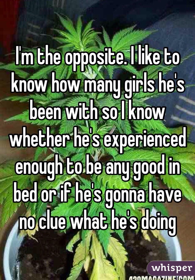 I'm the opposite. I like to know how many girls he's been with so I know whether he's experienced enough to be any good in bed or if he's gonna have no clue what he's doing 