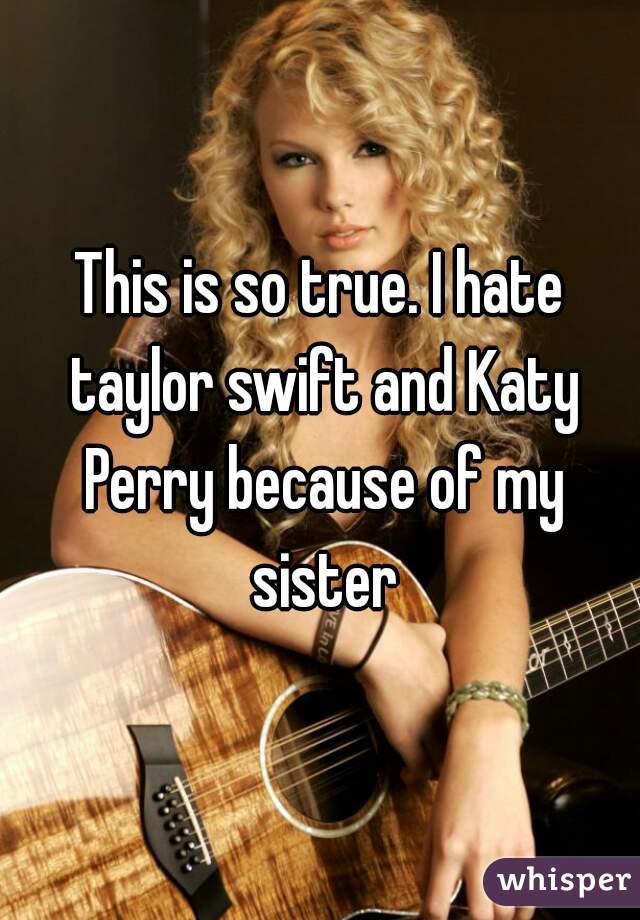 This is so true. I hate taylor swift and Katy Perry because of my sister