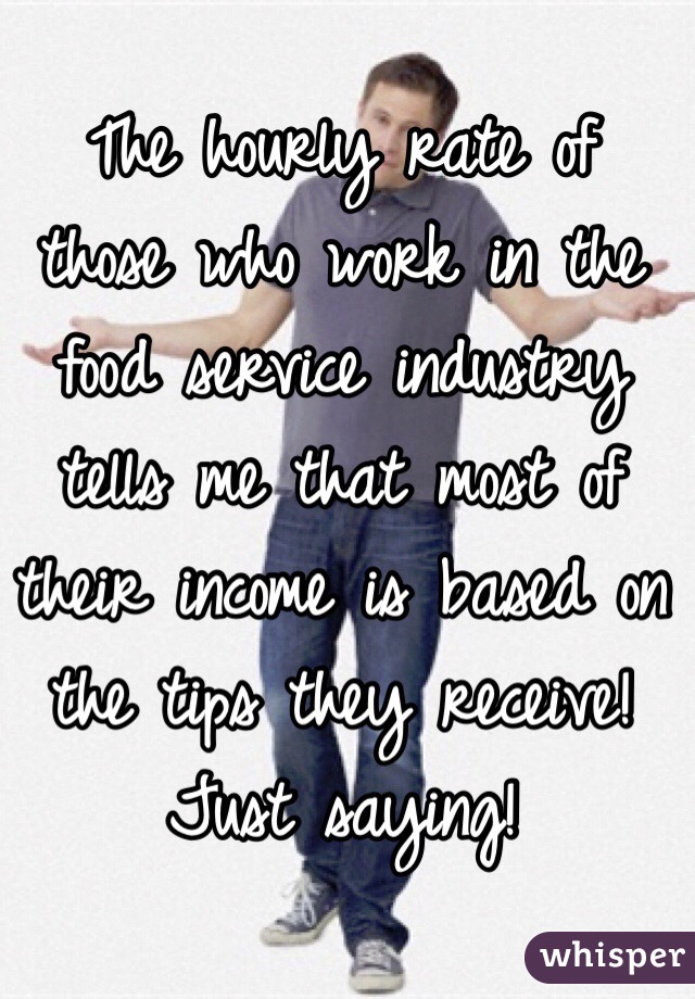 The hourly rate of those who work in the food service industry tells me that most of their income is based on the tips they receive!
Just saying!