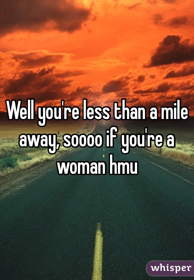 Well you're less than a mile away, soooo if you're a woman hmu 