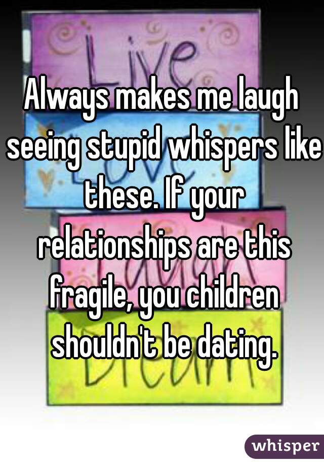 Always makes me laugh seeing stupid whispers like these. If your relationships are this fragile, you children shouldn't be dating.