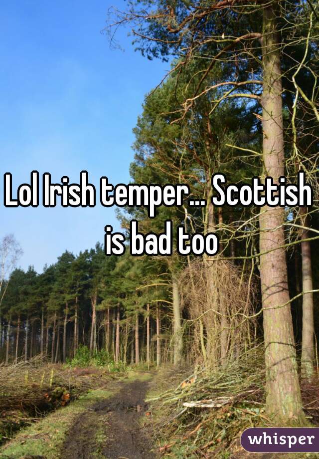 Lol Irish temper... Scottish is bad too