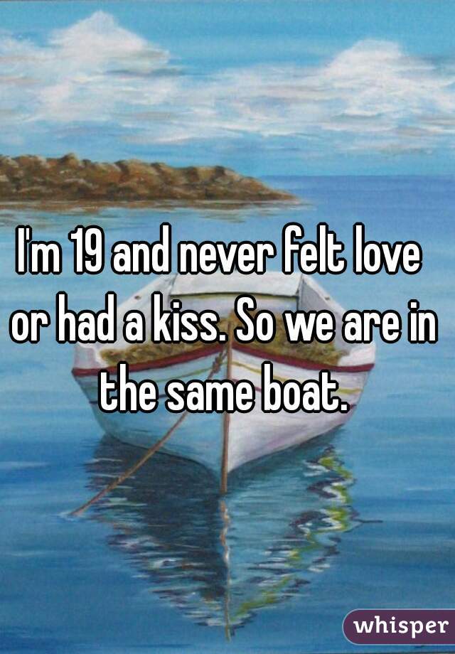 I'm 19 and never felt love or had a kiss. So we are in the same boat.