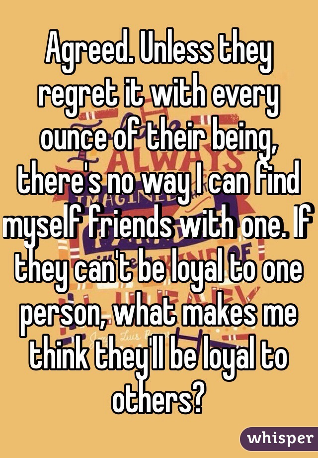 Agreed. Unless they regret it with every ounce of their being, there's no way I can find myself friends with one. If they can't be loyal to one person, what makes me think they'll be loyal to others? 