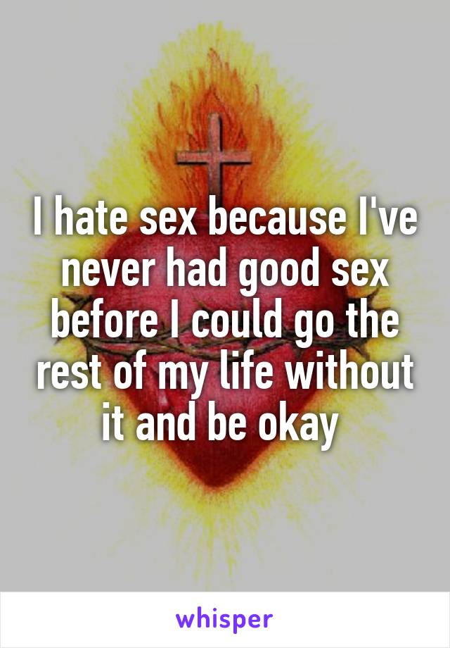 I hate sex because I've never had good sex before I could go the rest of my life without it and be okay 