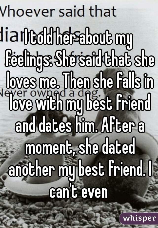 I told her about my feelings. She said that she loves me. Then she falls in love with my best friend and dates him. After a moment, she dated another my best friend. I can't even 