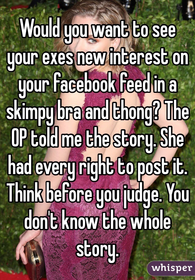 Would you want to see your exes new interest on your facebook feed in a skimpy bra and thong? The OP told me the story. She had every right to post it. Think before you judge. You don't know the whole story. 