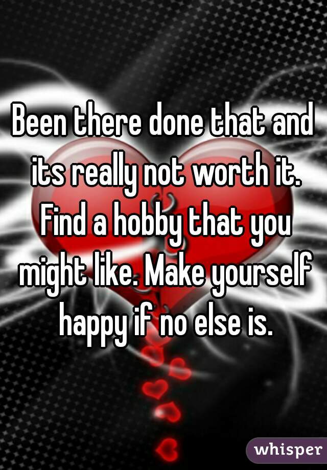 Been there done that and its really not worth it. Find a hobby that you might like. Make yourself happy if no else is.