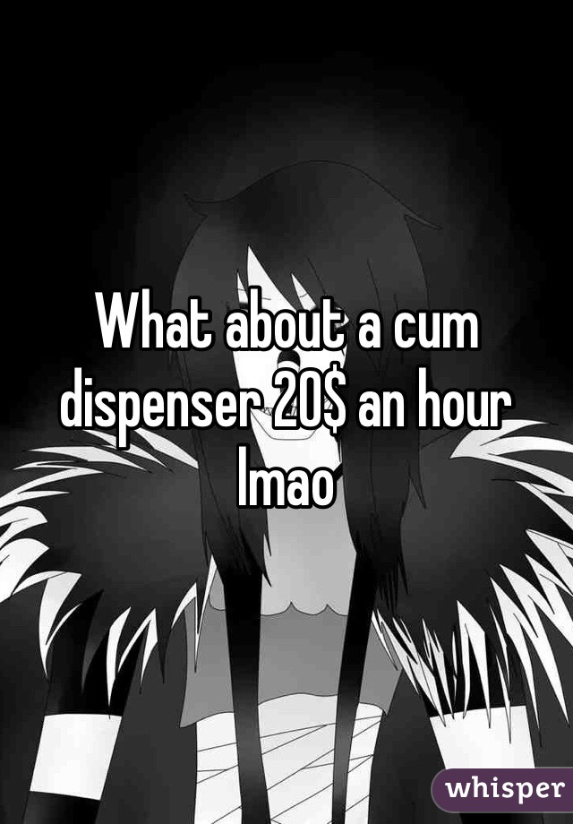 What about a cum dispenser 20$ an hour lmao