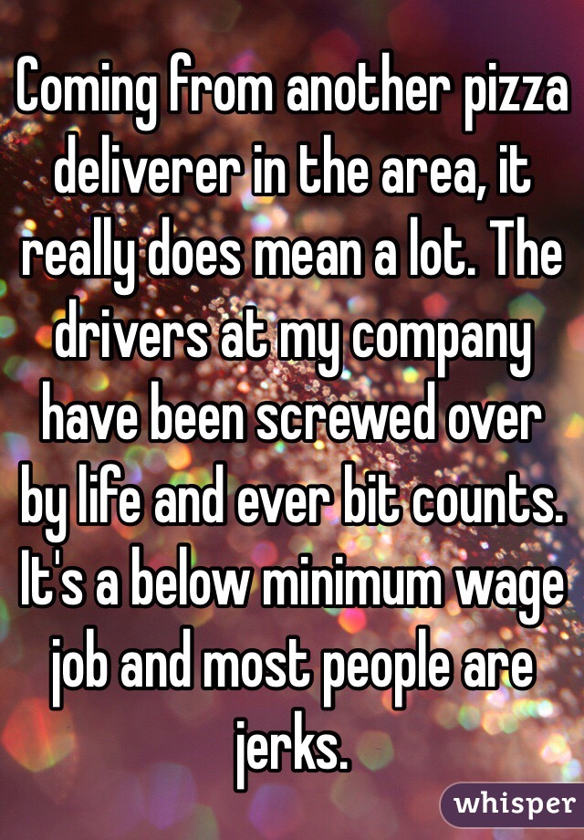 Coming from another pizza deliverer in the area, it really does mean a lot. The drivers at my company have been screwed over by life and ever bit counts. It's a below minimum wage job and most people are jerks. 