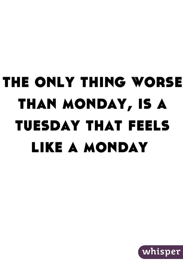 the only thing worse than monday, is a tuesday that feels like a monday 