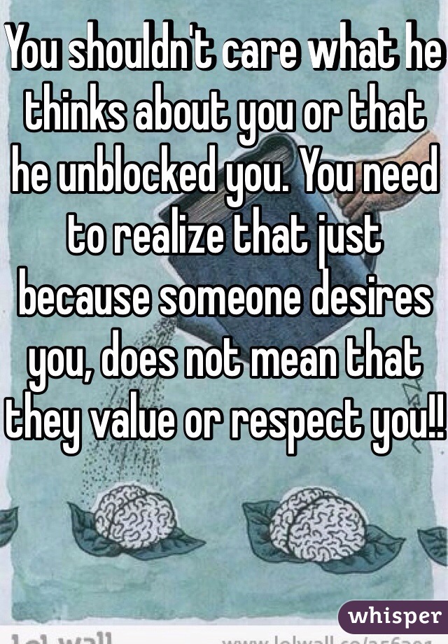 You shouldn't care what he thinks about you or that he unblocked you. You need to realize that just because someone desires you, does not mean that they value or respect you!!