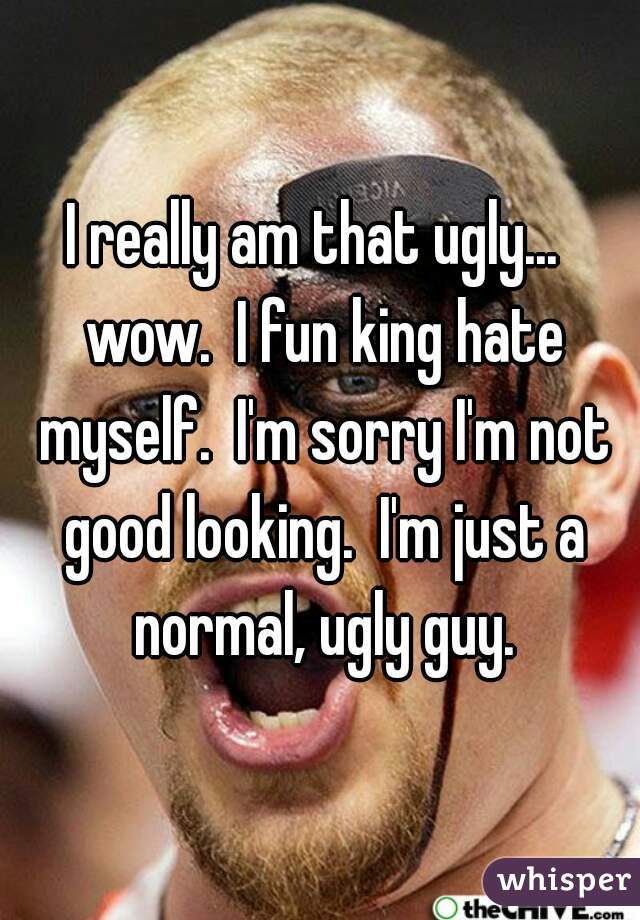 I really am that ugly...  wow.  I fun king hate myself.  I'm sorry I'm not good looking.  I'm just a normal, ugly guy.