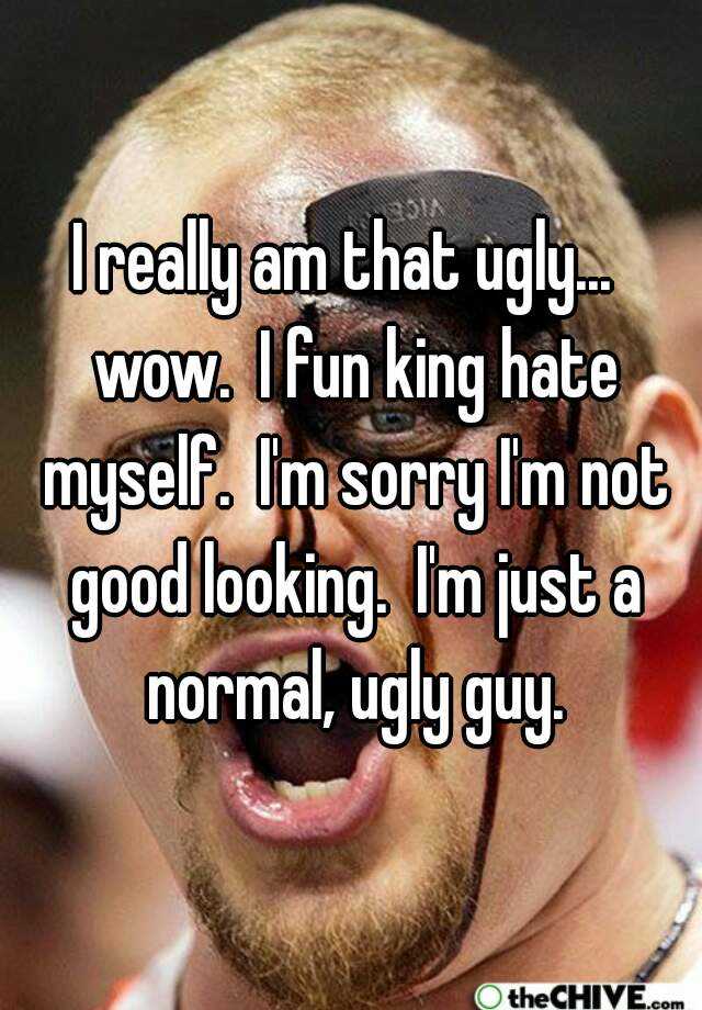 I really am that ugly...  wow.  I fun king hate myself.  I'm sorry I'm not good looking.  I'm just a normal, ugly guy.