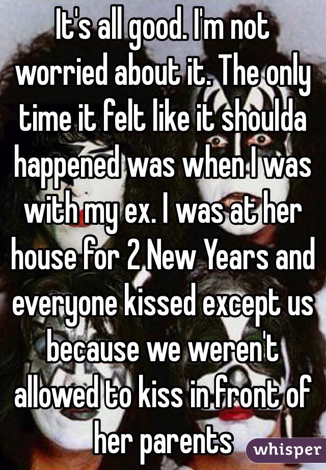 It's all good. I'm not worried about it. The only time it felt like it shoulda happened was when I was with my ex. I was at her house for 2 New Years and everyone kissed except us because we weren't allowed to kiss in front of her parents