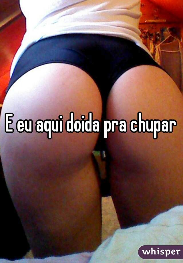 E eu aqui doida pra chupar