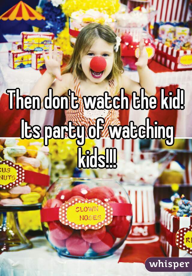 Then don't watch the kid! Its party of watching kids!!!