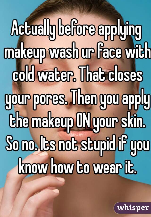 Actually before applying makeup wash ur face with cold water. That closes your pores. Then you apply the makeup ON your skin. So no. Its not stupid if you know how to wear it.