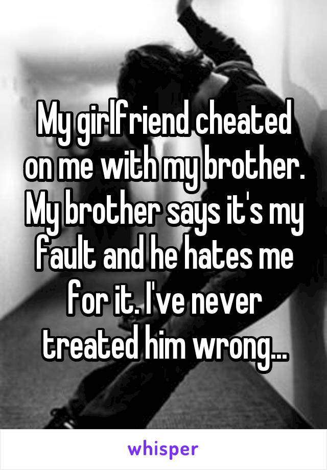 My girlfriend cheated on me with my brother. My brother says it's my fault and he hates me for it. I've never treated him wrong...