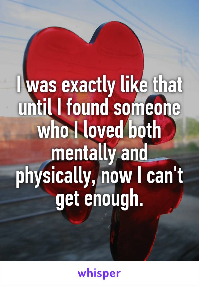 I was exactly like that until I found someone who I loved both mentally and physically, now I can't get enough.