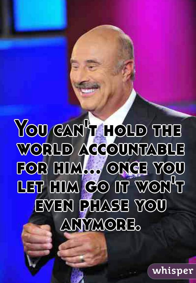 You can't hold the world accountable for him... once you let him go it won't even phase you anymore.