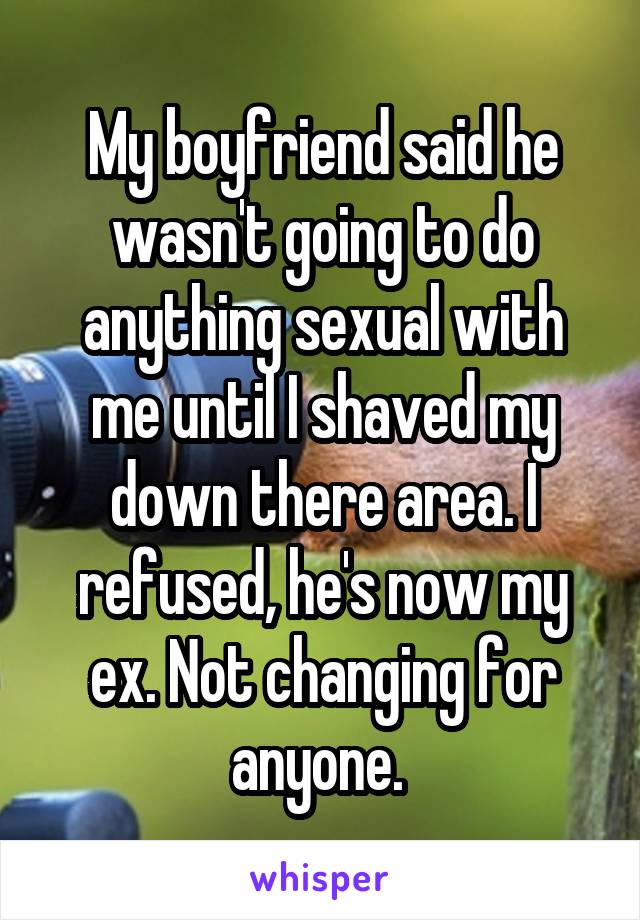 My boyfriend said he wasn't going to do anything sexual with me until I shaved my down there area. I refused, he's now my ex. Not changing for anyone. 