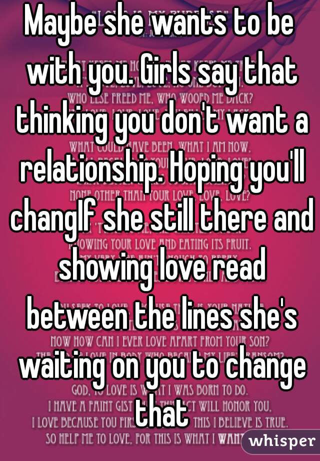 Maybe she wants to be with you. Girls say that thinking you don't want a relationship. Hoping you'll changIf she still there and showing love read between the lines she's waiting on you to change that