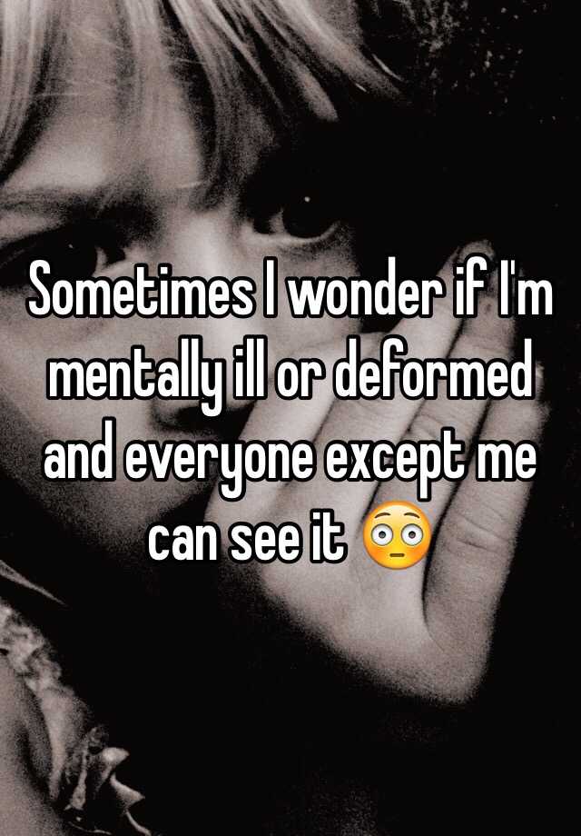 sometimes-i-wonder-if-i-m-mentally-ill-or-deformed-and-everyone-except