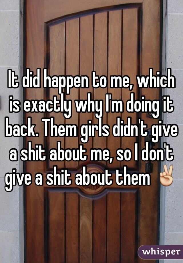It did happen to me, which is exactly why I'm doing it back. Them girls didn't give a shit about me, so I don't give a shit about them ✌️