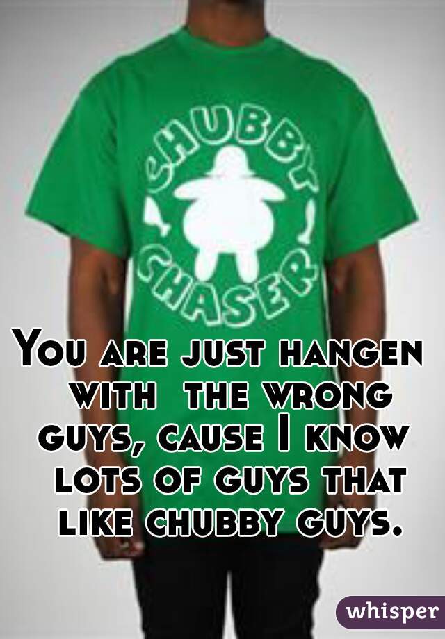 You are just hangen  with  the wrong guys, cause I know  lots of guys that like chubby guys.