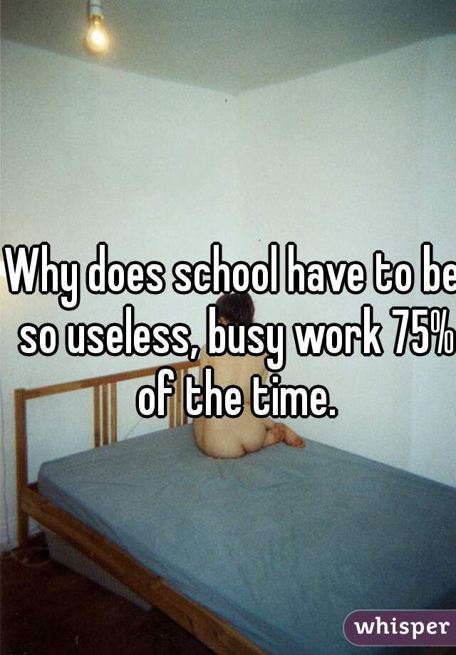 Why does school have to be so useless, busy work 75% of the time.