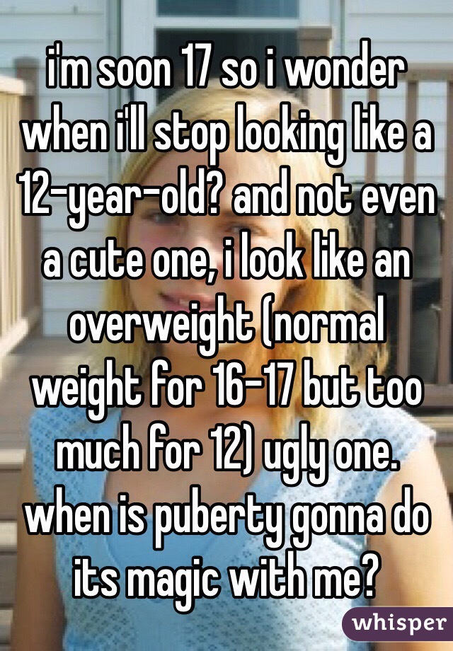 i'm soon 17 so i wonder when i'll stop looking like a 12-year-old? and not even a cute one, i look like an overweight (normal weight for 16-17 but too much for 12) ugly one. when is puberty gonna do its magic with me?